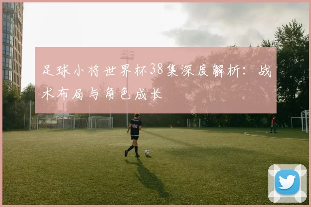 足球小将世界杯38集深度解析：战术布局与角色成长