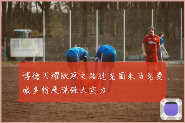 博德闪耀欧冠之路连克国米马竞曼城多特展现强大实力