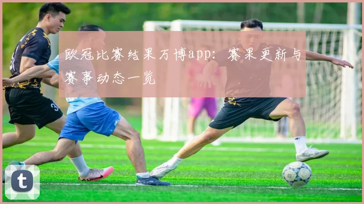 欧冠比赛结果万博app:赛果更新与赛事动态一览