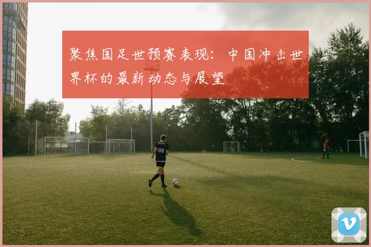 聚焦国足世预赛表现：中国冲击世界杯的最新动态与展望