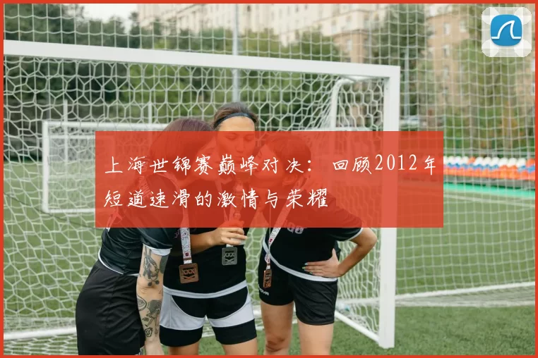 上海世锦赛巅峰对决：回顾2012年短道速滑的激情与荣耀