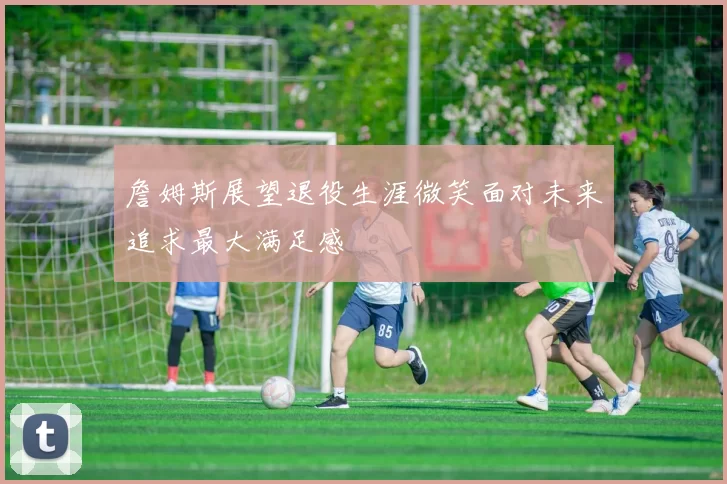 詹姆斯展望退役生涯微笑面对未来追求最大满足感
