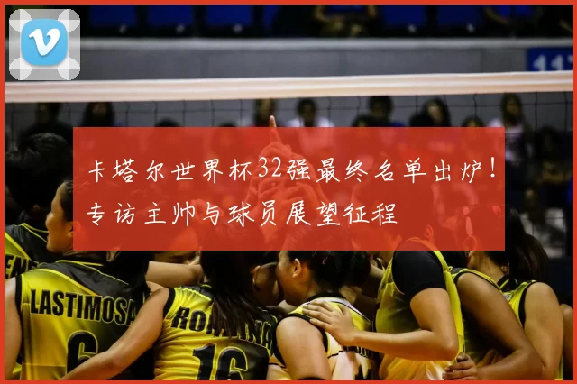 卡塔尔世界杯32强最终名单出炉！专访主帅与球员展望征程