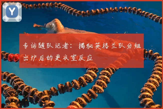 专访随队记者：揭秘英格兰队分组出炉后的更衣室反应