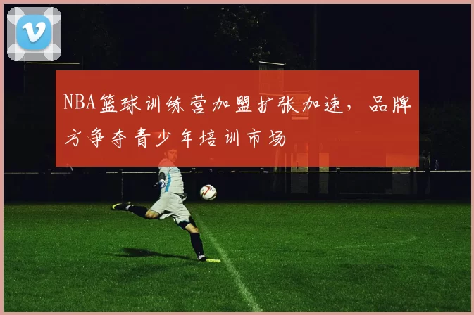 NBA篮球训练营加盟扩张加速，品牌方争夺青少年培训市场