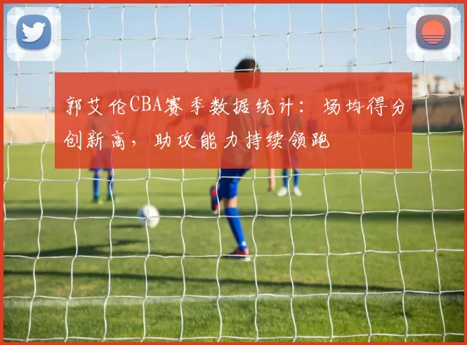 郭艾伦CBA赛季数据统计：场均得分创新高，助攻能力持续领跑