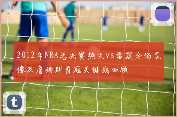 2012年NBA总决赛热火vs雷霆全场录像及詹姆斯首冠关键战回顾