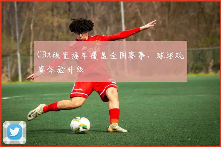 CBA线直播车覆盖全国赛事，球迷观赛体验升级
